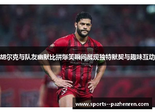 胡尔克与队友幽默比拼爆笑瞬间展现独特默契与趣味互动