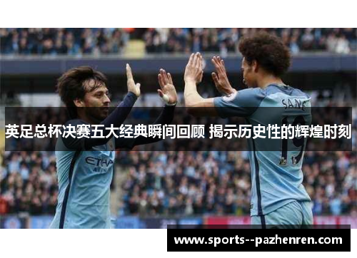 英足总杯决赛五大经典瞬间回顾 揭示历史性的辉煌时刻