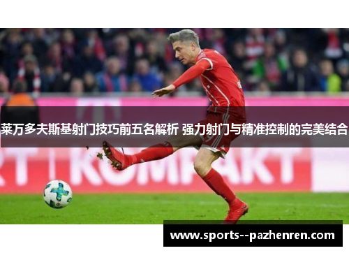 莱万多夫斯基射门技巧前五名解析 强力射门与精准控制的完美结合