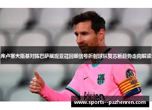 库卢塞夫斯基对阵巴萨展现亚冠回暖信号折射球队复苏新趋势走向解读